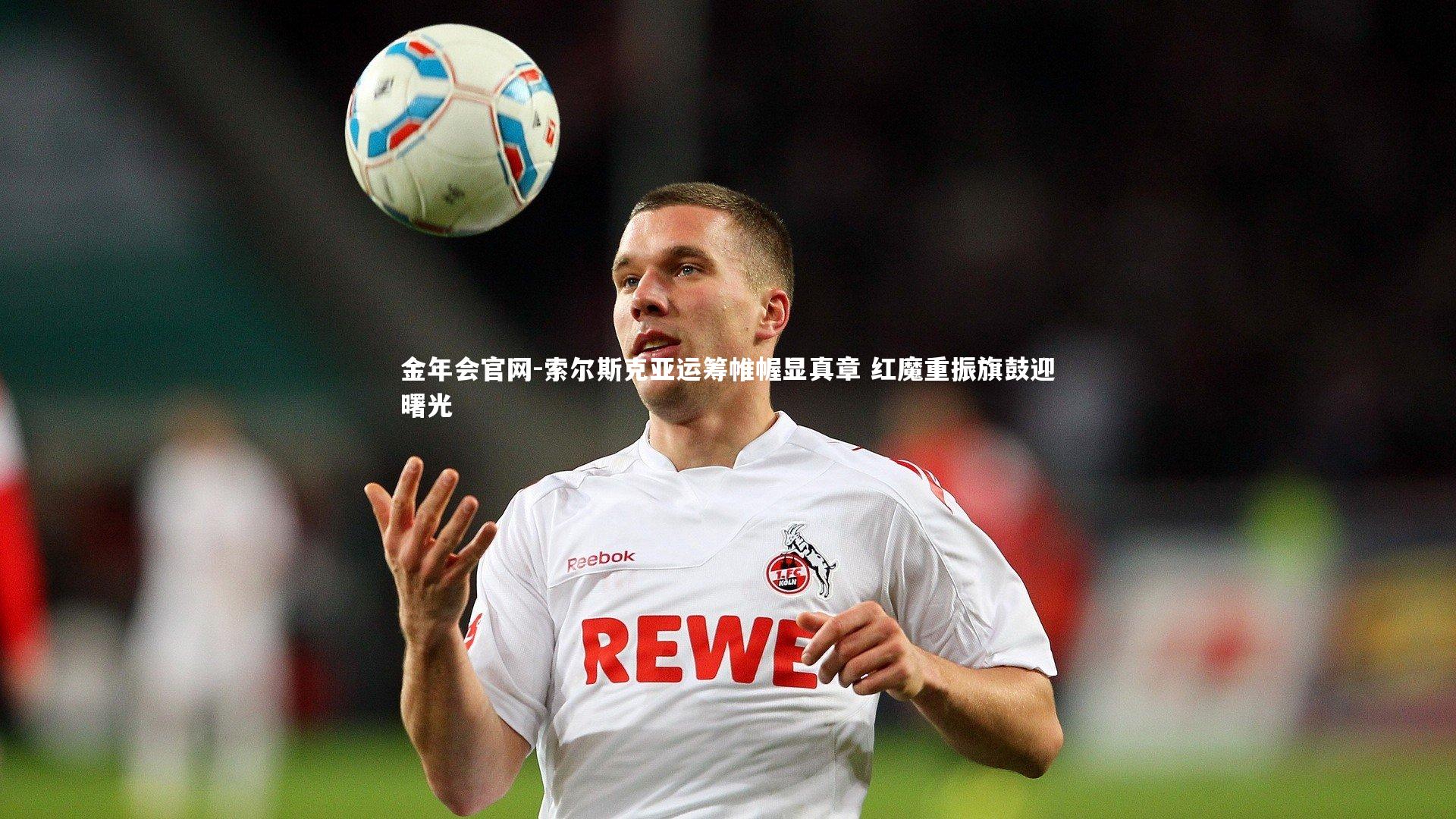 索尔斯克亚运筹帷幄显真章 红魔重振旗鼓迎曙光